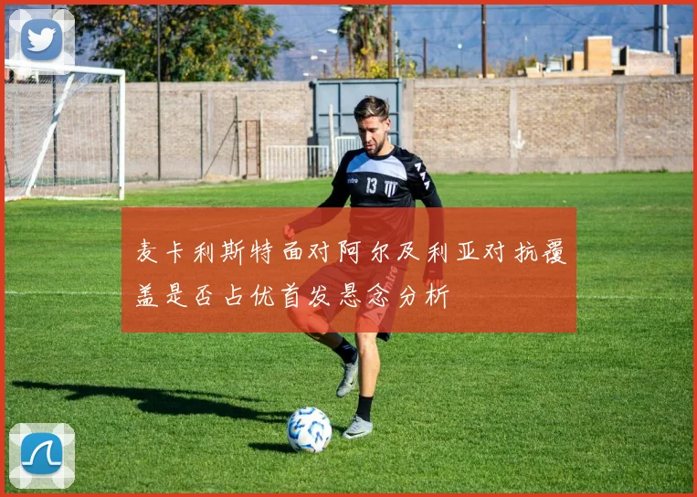 麦卡利斯特面对阿尔及利亚对抗覆盖是否占优首发悬念分析